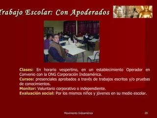 Movimiento Indoamérica   Clases:  En horario vespertino, en un establecimiento Operador en Convenio con la ONG Corporación Indoamérica.  Cursos:  presenciales aprobados a través de trabajos escritos y/o pruebas de conocimientos.  Monitor:  Voluntario corporativo o independiente. Evaluación social:  Por los mismos niños y jóvenes en su medio escolar. Trabajo Escolar: Con Apoderados 