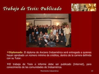 Movimiento Indoamérica   Diplomado.  El diploma de Anciano Indoamérica será entregado a quienes hayan aprobado un número mínimo de créditos, dentro de la carrera definida con su Tutor. El trabajo de Tesis o informe debe ser publicado (Internet), para conocimiento de las comunidades de Indoamérica. Trabajo de Tesis: Publicado 