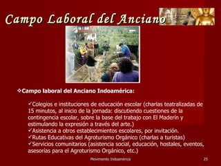 Movimiento Indoamérica   Campo laboral del Anciano Indoamérica: Colegios e instituciones de educación escolar (charlas teatralizadas de 15 minutos, al inicio de la jornada: discutiendo cuestiones de la contingencia escolar, sobre la base del trabajo con El Maderín y estimulando la expresión a través del arte.) Asistencia a otros establecimientos escolares, por invitación. Rutas Educativas del Agroturismo Orgánico (charlas a turistas) Servicios comunitarios (asistencia social, educación, hostales, eventos, asesorías para el Agroturismo Orgánico, etc.) Campo Laboral del Anciano 