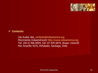 Movimiento Indoamérica   Contacto: Lila Avatar das,  [email_address] Movimiento Indoamérica®  http://www.indoamerica.org   Tel: (56-2) 966 8494, Cel: 07 439 2874, Skype: micor50 Mar Amarillo 4375, Peñalolén, Santiago, Chile 