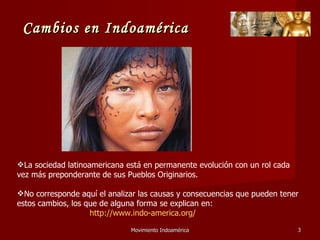 Movimiento Indoamérica   La sociedad latinoamericana está en permanente evolución con un rol cada vez más preponderante de sus Pueblos Originarios. No corresponde aquí el analizar las causas y consecuencias que pueden tener estos cambios, los que de alguna forma se explican en: http://www.indo-america.org/ Cambios en Indoamérica 