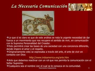 Movimiento Indoamérica   Lo que sí es claro es que de este análisis se nota la urgente necesidad de dar fuerza a un movimiento que nos recupere el sentido de vivir, en comunicación con la Suprema Personalidad del Creador. Esto permitirá crear las bases de una sociedad con una conciencia diferente, donde impere el amor y el respeto. Originariamente esto se expresaba a través del arte, el arte de vivir en contacto con Dios:  http://www.indoamerica.org/arte.htm Arte que debemos reactivar con un rol que nos permita la comunicación con el Señor Supremo. Cualquiera sea el nombre con el cual se le conozca en la comunidad. La Necesaria Comunicación   