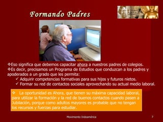 Movimiento Indoamérica   Eso significa que debemos capacitar  ahora  a nuestros padres de colegios. Es decir, precisamos un Programa de Estudios que conduzcan a los padres y apoderados a un grado que les permita: Adquirir competencias formativas para sus hijos y futuros nietos. Formar su red de contactos sociales aprovechando su actual medio laboral. La oportunidad es Ahora, que tienen su máxima capacidad laboral,  para utilizar la formación y la red de buenos contactos cuando pasen a Jubilación, porque como adultos mayores es probable que no tengan los recursos y fuerzas para estudiar. Formando Padres 
