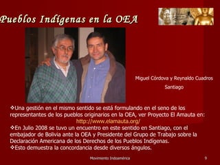 Movimiento Indoamérica   Una gestión en el mismo sentido se está formulando en el seno de los representantes de los pueblos originarios en la OEA, ver Proyecto El Amauta en: http://www.elamauta.org/   En Julio 2008 se tuvo un encuentro en este sentido en Santiago, con el embajador de Bolivia ante la OEA y Presidente del Grupo de Trabajo sobre la Declaración Americana de los Derechos de los Pueblos Indígenas. Esto demuestra la concordancia desde diversos ángulos. Miguel Córdova y Reynaldo Cuadros Santiago Pueblos Indígenas en la OEA 