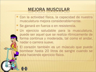    Con la actividad física, la capacidad de nuestra
    musculatura mejora considerablemente.
   Se ganará en fuerza o en resistencia.
   Un ejercicio saludable para la musculatura,
    puede ser aquel que se realiza rítmicamente de
    forma continua y moderada, tal como el andar,
    nadar o carrera suave.
   El corazón también es un músculo que puede
    bombear hasta 20 litros de sangre cuando se
    esta haciendo ejercicio físico.
 