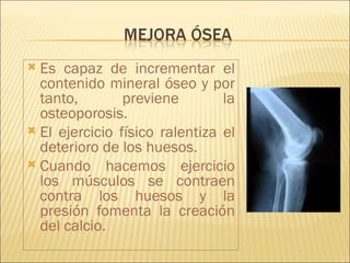  Es capaz de incrementar el
  contenido mineral óseo y por
  tanto,        previene        la
  osteoporosis.
 El ejercicio físico ralentiza el
  deterioro de los huesos.
 Cuando hacemos ejercicio
  los músculos se contraen
  contra los huesos y la
  presión fomenta la creación
  del calcio.
 