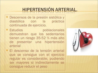    Descensos de la presión sistólica y
    diastólica    con    la    práctica
    continuada de ejercicio.
   Estudios              poblacionales
    demuestran que los sedentarios
    tienen un riesgo 35-52 % más alto
    de presentar una hipertensión
    arterial
   El descenso de la tensión arterial
    que se consigue con el ejercicio
    regular es considerable, pudiendo
    ser mayores si indirectamente se
    consigue reducir el peso
 