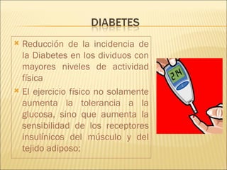  Reducción de la incidencia de
  la Diabetes en los dividuos con
  mayores niveles de actividad
  física
 El ejercicio físico no solamente
  aumenta la tolerancia a la
  glucosa, sino que aumenta la
  sensibilidad de los receptores
  insulínicos del músculo y del
  tejido adiposo;
 