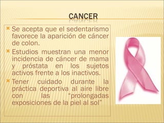  Se acepta que el sedentarismo
  favorece la aparición de cáncer
  de colon.
 Estudios muestran una menor
  incidencia de cáncer de mama
  y próstata en los sujetos
  activos frente a los inactivos.
 Tener    cuidado durante la
  práctica deportiva al aire libre
  con       las      “prolongadas
  exposiciones de la piel al sol”
 