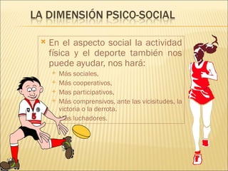    En el aspecto social la actividad
    física y el deporte también nos
    puede ayudar, nos hará:
       Más sociales,
       Más cooperativos,
       Mas participativos,
       Más comprensivos, ante las vicisitudes, la
        victoria o la derrota.
       Más luchadores.
 