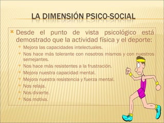    Desde el punto de vista psicológico está
    demostrado que la actividad física y el deporte:
       Mejora las capacidades intelectuales.
       Nos hace más tolerante con nosotros mismos y con nuestros
        semejantes.
       Nos hace más resistentes a la frustración.
       Mejora nuestra capacidad mental.
       Mejora nuestra resistencia y fuerza mental.
       Nos relaja.
       Nos divierte.
       Nos motiva.
 