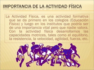 La Actividad Física, es una actividad formativa
  que se da primero en los colegios (Educación
  Física) y luego en los institutos que podría ser
  de una importancia vital pero que nadie valora.
  Con la actividad física desarrollamos las
  capacidades motrices, tales como el equilibrio,
  la resistencia, la velocidad, agilidad, fuerza, etc.
 