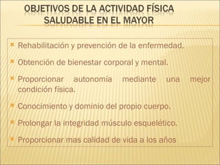    Rehabilitación y prevención de la enfermedad.
   Obtención de bienestar corporal y mental.
   Proporcionar autonomía      mediante    una     mejor
    condición física.
   Conocimiento y dominio del propio cuerpo.
   Prolongar la integridad músculo esquelético.
   Proporcionar mas calidad de vida a los años
 