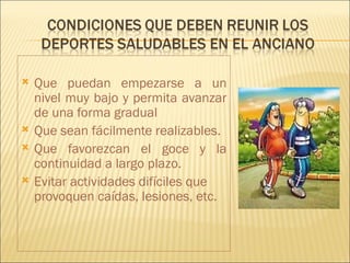    Que puedan empezarse a un
    nivel muy bajo y permita avanzar
    de una forma gradual
   Que sean fácilmente realizables.
   Que favorezcan el goce y la
    continuidad a largo plazo.
   Evitar actividades difíciles que
    provoquen caídas, lesiones, etc.
 