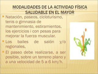  Natación, paseos, cicloturismo,
  tenis o gimnasia de
  mantenimiento, estiramientos,
  los ejercicios i con pesas para
  mejorar la fuerza muscular.
 Los    bailes de salón y/o
  regionales,
 El paseo debe realizarse, a ser
  posible, sobre un terreno plano y
  a una velocidad de 5 a 6 km/h.
 