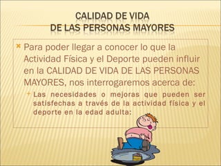    Para poder llegar a conocer lo que la
    Actividad Física y el Deporte pueden influir
    en la CALIDAD DE VIDA DE LAS PERSONAS
    MAYORES, nos interrogaremos acerca de:
       Las necesidades o mejoras que pueden ser
        satisfechas a través de la actividad física y el
        depor te en la edad adulta:
 