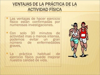    Las ventajas de hacer ejercicio
    físico están confirmadas por
    numerosas investigaciones.

   Con solo 30 minutos de
    actividad mas o menos intensa,
    podemos evitar un gran
    número     de enfermedades
    graves,

   La práctica habitual       de
    ejercicio físico puede mejorar
    nuestra calidad de vida,
 