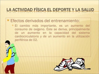    Efectos derivados del entrenamiento:
       El cambio más importante, es un aumento del
        consumo de oxígeno. Éste se deriva, principalmente
        de un aumento en la capacidad del sistema
        cardiocirculatorio y de un aumento en la utilización
        periférica de 02.
 