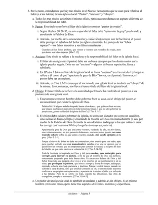 3. Por lo tanto, entendemos que hay tres títulos en el Nuevo Testamento que se usan para referirse al
líder (o a los líderes) de una iglesia local: “Pastor”, “anciano” y “obispo”.
a. Todos los tres títulos describen el mismo oficio, pero cada uno destaca un aspecto diferente de
la responsabilidad del líder.
b. Pastor: Este título se refiere al líder de la iglesia como un “pastor de ovejas”.
i. Según Hechos 20.28-32, en esta capacidad el líder debe “apacentar la grey” predicando y
enseñando la Palabra de Dios.
ii. Además, por medio de la amonestación y corrección (siempre con la Escritura), el pastor
debe proteger el rebaños del Señor (su iglesia) también. Lo proteja de los “lobos
rapaces”—los falsos maestros y sus falsas enseñanzas .
Guardaos de los falsos profetas, que vienen a vosotros con vestidos de ovejas, pero
por dentro son lobos rapaces. [Mat 7.15]

c. Anciano: Este título se refiere a la madurez y la responsabilidad del líder en la iglesia local.
i. El líder de una iglesia (el pastor) debe ser un buen ejemplo que los demás santos en la
iglesia pueden seguir. Debe ser un “anciano”—alguien de buena reputación, fama y
sabiduría.
ii. En 1Pedro 5.1-4 este líder de la iglesia local se llama “anciano” en el versículo 1 y luego se
refiere a él como el que “apacienta la grey de Dios” (o sea, es el pastor). Entonces, el
pastor debe ser un anciano.
iii. Además, en Tito 1.5-9 vemos que el anciano de una iglesia local es también un “obispo” de
la misma. Esto, entonces, nos lleva al tercer título del líder de la iglesia local.
d. Obispo: El tercer título se refiere a la autoridad que Dios le ha conferido al pastor (o a los
pastores) de una iglesia local.
i. Exactamente como un hombre debe gobernar bien su casa, así el obispo (el pastor, el
anciano) tiene que cuidar la iglesia de Dios.
Palabra fiel: Si alguno anhela obispado, buena obra desea... que gobierne bien su casa,
que tenga a sus hijos en sujeción con toda honestidad (pues el que no sabe gobernar su
propia casa, ¿cómo cuidará de la iglesia de Dios?). [1Tim 3.1-5]

ii. El obispo debe cuidar (gobernar) la iglesia, no como un dictador (no como un caudillo),
sino siendo un buen ejemplo y enseñando la Palabra de Dios con mansedumbre (o sea, por
medio de la Palabra de Dios él enseña la sana doctrina, redarguye a los que están en error,
los corrige con la misma Biblia y luego les instruye en justicia).
Apacentad la grey de Dios que está entre vosotros, cuidando de ella, no por fuerza,
sino voluntariamente; no por ganancia deshonesta, sino con ánimo pronto; no como
teniendo señorío sobre los que están a vuestro cuidado, sino siendo ejemplos de la
grey. [1Ped 5.2-3]
Porque el siervo del Señor no debe ser contencioso, sino amable para con todos, apto
para enseñar, sufrido; que con mansedumbre corrija a los que se oponen, por si
quizá Dios les conceda que se arrepientan para conocer la verdad, y escapen del lazo
del diablo, en que están cautivos a voluntad de él. [2Tim 2.24-26]
Toda la Escritura es inspirada por Dios, y útil para enseñar, para redargüir, para
corregir, para instruir en justicia, a fin de que el hombre de Dios sea perfecto,
enteramente preparado para toda buena obra. Te encarezco delante de Dios y del
Señor Jesucristo, que juzgará a los vivos y a los muertos en su manifestación y en su
reino, que prediques la palabra; que instes a tiempo y fuera de tiempo; redarguye,
reprende, exhorta con toda paciencia y doctrina. Porque vendrá tiempo cuando no
sufrirán la sana doctrina, sino que teniendo comezón de oír, se amontonarán maestros
conforme a sus propias concupiscencias, y apartarán de la verdad el oído y se volverán
a las fábulas. Pero tú sé sobrio en todo, soporta las aflicciones, haz obra de
evangelista, cumple tu ministerio. [2Tim 3.16-4.5]

e. Un pastor de una iglesia local es también un anciano y además es un obispo. Es el mismo
hombre (el mismo oficio) pero tiene tres aspectos diferentes, distintos y específicos.
Ancianos - Página 3

 