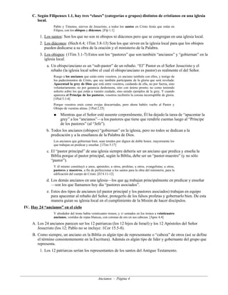 C. Según Filipenses 1.1, hay tres “clases” (categorías o grupos) distintos de cristianos en una iglesia
local.
Pablo y Timoteo, siervos de Jesucristo, a todos los santos en Cristo Jesús que están en
Filipos, con los obispos y diáconos. [Flp 1.1]

1. Los santos: Son los que no son ni obispos ni diáconos pero que se congregan en una iglesia local.
2. Los diáconos: (Hech 6.4; 1Tim 3.8-13) Son los que sirven en la iglesia local para que los obispos
pueden dedicarse a su obra de la oración y el ministerio de la Palabra.
3. Los obispos: (1Tim 3.1-7) Estos son los “pastores” que son también “ancianos” y “gobiernan” en la
iglesia local.
a. Un obispo/anciano es un “sub-pastor” de un rebaño. “El” Pastor es el Señor Jesucristo y el
rebaño (la iglesia local sobre el cual el obispo/anciano es pastor) es realmente el del Señor.
Ruego a los ancianos que están entre vosotros, yo anciano también con ellos, y testigo de
los padecimientos de Cristo, que soy también participante de la gloria que será revelada:
Apacentad la grey de Dios que está entre vosotros, cuidando de ella, no por fuerza, sino
voluntariamente; no por ganancia deshonesta, sino con ánimo pronto; no como teniendo
señorío sobre los que están a vuestro cuidado, sino siendo ejemplos de la grey. Y cuando
aparezca el Príncipe de los pastores, vosotros recibiréis la corona incorruptible de gloria.
[1Ped 5.1-4]
Porque vosotros erais como ovejas descarriadas, pero ahora habéis vuelto al Pastor y
Obispo de vuestras almas. [1Ped 2.25]
●

Mientras que el Señor esté ausente corporalmente, Él ha dejado la tarea de “apacentar la
grey” a los “ancianos”—a los pastores que tiene que rendirle cuentas luego al “Príncipe
de los pastores” (al “Jefe”).

b. Todos los ancianos (obispos) “gobiernan” en la iglesia, pero no todos se dedican a la
predicación y a la enseñanza de la Palabra de Dios.
Los ancianos que gobiernan bien, sean tenidos por dignos de doble honor, mayormente los
que trabajan en predicar y enseñar. [1Tim 5.17]

c. El “pastor principal” de una iglesia siempre debería ser un anciano que predica y enseña la
Biblia porque el pastor principal, según la Biblia, debe ser un “pastor-maestro” (y no sólo
“pastor”).
Y él mismo constituyó a unos, apóstoles; a otros, profetas; a otros, evangelistas; a otros,
pastores y maestros, a fin de perfeccionar a los santos para la obra del ministerio, para la
edificación del cuerpo de Cristo. [Ef 4.11-12]

d. Los demás ancianos en una iglesia—los que no trabajan principalmente en predicar y enseñar
—son los que llamamos hoy día “pastores asociados”.
e. Estos dos tipos de ancianos (el pastor principal y los pastores asociados) trabajan en equipo
para apacentar al rebaño del Señor, protegerlo de los falsos profetas y gobernarlo bien. De esta
manera guían su iglesia local en el cumplimiento de la Misión de hacer discípulos.
IV. Hay 24 “ancianos” en el cielo
Y alrededor del trono había veinticuatro tronos; y vi sentados en los tronos a veinticuatro
ancianos, vestidos de ropas blancas, con coronas de oro en sus cabezas. [Apoc 4.4]

A. Los 24 ancianos parecen ser los 12 patriarcas (los 12 hijos de Israel) y los 12 Apóstoles del Señor
Jesucristo (los 12; Pablo no se incluye: 1Cor 15.5-8).
B. Como siempre, un anciano en la Biblia es algún tipo de representante o “cabeza” de otros (así se define
el término consistentemente en la Escritura). Además es algún tipo de líder y gobernante del grupo que
representa.
1. Los 12 patriarcas serían los representantes de los santos del Antiguo Testamento.

Ancianos - Página 4

 