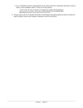 2. Los 12 Apóstoles serían los representantes de los santos del Nuevo Testamento (de hecho, Cristo se
refiere a ellos sentándose sobre 12 tronos en el reino futuro).
Y Jesús les dijo: De cierto os digo que en la regeneración, cuando el Hijo del Hombre se
siente en el trono de su gloria, vosotros que me habéis seguido también os sentaréis sobre
doce tronos, para juzgar a las doce tribus de Israel. [Mat 19.28]

C. Así que, parece que los 24 ancianos del Libro de Apocalipsis son representantes de todos los santos de
todas las épocas, tanto los del Antiguo Testamento, como los del Nuevo.

Ancianos - Página 5

 