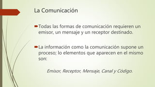 La Comunicación
Todas las formas de comunicación requieren un
emisor, un mensaje y un receptor destinado.
La información como la comunicación supone un
proceso; lo elementos que aparecen en el mismo
son:
Emisor, Receptor, Mensaje, Canal y Código.
 
