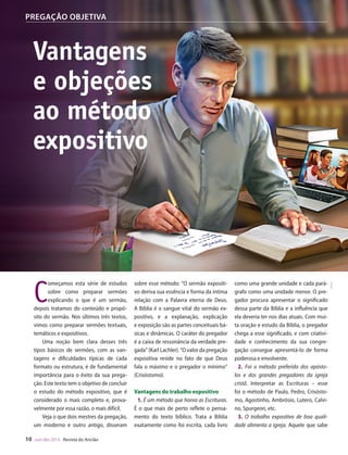 Designer
Editor
C.Qualidade
Depto.Arte
31066-RevistadoAncião4o
Trim2014
VANDIR
PREGAÇÃO OBJETIVA
sobre esse método: “O sermão expositi-
vo deriva sua essência e forma da íntima
relação com a Palavra eterna de Deus.
A Bíblia é o sangue vital do sermão ex-
positivo, e a explanação, explicação
e exposição são as partes conceituais bá-
sicas e dinâmicas. O caráter do pregador
é a caixa de ressonância da verdade pre-
gada” (Karl Lachler). “O valor da pregação
expositiva reside no fato de que Deus
fala o máximo e o pregador o mínimo”
(Crisóstomo).
Vantagens do trabalho expositivo
1. É um método que honra as Escrituras.
É o que mais de perto reflete o pensa-
mento do texto bíblico. Trata a Bíblia
exatamente como foi escrita, cada livro
como uma grande unidade e cada pará-
grafo como uma unidade menor. O pre-
gador procura apresentar o significado
dessa parte da Bíblia e a influência que
ela deveria ter nos dias atuais. Com mui-
ta oração e estudo da Bíblia, o pregador
chega a esse significado, e com criativi-
dade e conhecimento da sua congre-
gação consegue apresentá-lo de forma
poderosa e envolvente.
2. Foi o método preferido dos apósto-
los e dos grandes pregadores da igreja
cristã. Interpretar as Escrituras – esse
foi o método de Paulo, Pedro, Crisósto-
mo, Agostinho, Ambrósio, Lutero, Calvi-
no, Spurgeon, etc.
3. O trabalho expositivo de boa quali-
dade alimenta a igreja. Aquele que sabe
C
omeçamos esta série de estudos
sobre como preparar sermões
explicando o que é um sermão,
depois tratamos do conteúdo e propó-
sito do sermão. Nos últimos três textos,
vimos como preparar sermões textuais,
temáticos e expositivos.
Uma noção bem clara desses três
tipos básicos de sermões, com as van-
tagens e dificuldades típicas de cada
formato ou estrutura, é de fundamental
importância para o êxito da sua prega-
ção. Este texto tem o objetivo de concluir
o estudo do método expositivo, que é
considerado o mais completo e, prova-
velmente por essa razão, o mais difícil.
Veja o que dois mestres da pregação,
um moderno e outro antigo, disseram
Vantagens
e objeções
ao método
expositivo
escolher uma
iluminá-la dia
forma de pen
derá promove
de Deus ou tr
de sua congre
fé estará alime
torne espiritu
4. Alimenta e
mo deve ser
sua congrega
a trabalhar e
suas energias
as quais se to
exercício.
5. Contribui
e desperta inte
suntos, proble
6. É um est
mais autorida
mais comuns.
7. É inesgotá
rico em varie
assuntos.
8. Exige ma
to Santo. E en
contexto esco
com menor ri
texto errado,
expositiva.
9. É a mais a
Faz mais uso
sermões textu
algumas veze
bíblico no iníc
histórias,citaç
e muito pouco
10. Encoraja
Nenhum preg
equilibrado e
10 out-dez 2014 Revista do Ancião
WilliamdeMoraes
JoCard
31066_Anciao_4T14.indd 10 26/08/14 14:25
 