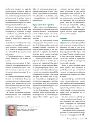 Designer
Editor
C.Qualidade
Depto.Arte
31066-RevistadoAncião4o
Trim2014
VANDIR
e e cada pará-
menor. O pre-
o significado
nfluência que
ais. Com mui-
a, o pregador
com criativi-
sua congre-
á-lo de forma
o dos apósto-
ores da igreja
turas – esse
dro, Crisósto-
Lutero, Calvi-
de boa quali-
uele que sabe
escolher uma passagem, e é capaz de
iluminá-la diante do povo e usá-la na
forma de pensamento do seu tempo, po-
derá promover qualquer causa do reino
de Deus ou tratar de qualquer problema
de sua congregação. Com inteligência e
fé estará alimentando o povo para que se
torne espiritualmente forte e ativo.
4. Alimenta e desenvolve o pregador. Co-
mo deve ser o intérprete da Bíblia para
sua congregação, o pregador se obriga
a trabalhar e orar, utilizando todas as
suas energias intelectuais e espirituais,
as quais se tornam fortes e flexíveis pelo
exercício.
5. Contribui para o conhecimento bíblico
e desperta interesse na Bíblia, e não nos as-
suntos, problemas e situações da vida.
6. É um estilo de pregação dotado de
mais autoridade do que os outros modos
mais comuns.
7. É inesgotável em recursos e materiais,
rico em variedade no que se refere aos
assuntos.
8. Exige maior dependência do Espíri-
to Santo. E ensina a Palavra de Deus no
contexto escolhido pelo Espírito Santo,
com menor risco de colocá-la num con-
texto errado, até porque deixaria de ser
expositiva.
9. É a mais autêntica forma de pregação.
Faz mais uso das Escrituras do que os
sermões textuais ou temáticos, os quais,
algumas vezes, apresentam um texto
bíblico no início e seguem com notícias,
histórias,citaçõesdiversas,EllenG.White,
e muito pouco de Bíblia.
10. Encoraja uma teologia equilibrada.
Nenhum pregador é tão perfeitamente
equilibrado e coerente como a Bíblia.
Todos nós temos nossos assuntos pre-
diletos e nossas manias pessoais. Quan-
to mais bíblicos forem nossos sermões,
mais adequados e equilibrados serão,
e mais equilibrados e convertidos serão
nossos ouvintes.
Objeções ao método expositivo
1. Como exigem tempo, dedicação e ora-
ção, a maioria dos pregadores atuais evita
os sermões expositivos. É muito mais fácil
parecer um bom pregador com um ser-
mão temático ou textual, ainda que mal
preparado.
2. Muitos não sabem preparar um bom
sermão expositivo. Por esse motivo ou por
falta de dedicação, acabam preparando
mensagens cansativas e monótonas. Em
qualquer gênero de pregação, mas prin-
cipalmente na expositiva, o sermão terá
tanto valor quanto custou a preparação,
em termos de tempo, atenção e oração.
3. Sermões pseudoexpositivos ou mal
preparados afastam os ouvintes. Ler e
comentar um capítulo da Bíblia não se
constitui num sermão expositivo. Expli-
car uma passagem pode ser uma aula,
mas jamais um sermão. Isso faz com que
o ouvinte não goste do sermão e a Bíblia
pareça antipática e insípida. Explicar uma
passagem, sem objetivo claro, ou seja,
uma necessidade da congregação que
se relacione com a passagem escolhida e
cuja mensagem venha ao encontro desse
objetivo é outra forma de aniquilar o in-
teresse pelos sermões expositivos.
4. Uma longa passagem usada como
trampolim. Alguns pregadores leem um
texto longo diante de sua congregação,
depois fecham a Bíblia e pulam para
a discussão das suas próprias ideias.
Alguns até retornam ao texto, três ou
quatro vezes, durante o restante de sua
prédica, como uma forma de justificar
que estão expondo o texto que foi lido,
mas claramente o que estão fazendo é
ajustar a Bíblia aos seus pensamentos,
sem deixar que a Bíblia molde e conduza
seus pensamentos. Citar a Bíblia e ensi-
nar ideias humanas é uma tentativa de
enganar, pela qual muitos pregadores
serão duramente cobrados.
Conclusão
Atarefadapregaçãoéumgloriosopri-
vilégio e também uma responsabilidade
muito séria. Como pregador, coloque-se
diariamente nas mãos de Deus, e não
apenas nos momentos fortuitos em que
deseja rapidamente “achar alguma coisa
para pregar”. Faça sua leitura devocional
da Bíblia mais devagar, prestando aten-
ção em cada unidade de pensamento,
procurando descobrir a mensagem de
Deus em cada expressão.
Anote as ideias resultantes desse
enlevo espiritual, dessa meditação, e
quando lhe parecer que um texto tem
a resposta para alguma necessidade da
sua congregação, faça disso um motivo
de orações.
Quando decidir que aquele é mesmo
o texto a ser pregado, procure levantar
todas as informações sobre a passagem,
seu contexto, autor, para quem foi escrita
originalmente, como foi entendida, co-
mo foi traduzida em diferentes versões
bíblicas, como está explicada nos co-
mentários bíblicos.
Em algum momento, você terá que
escolher, conscientemente, levando em
conta as limitações que o texto impõe, a
ocasião a ser pregado e as necessidades
da sua congregação, se seu sermão será
textual, expositivo ou temático.
Quando estiver elaborando seu próxi-
mosermão,sequisertrocarideiascomigo,
escreva para: marcio.dg@uol.com.br
Revista do Ancião out-dez 2014 11
WilliamdeMoraes
Márcio Dias Guarda
Serviu à igreja no Brasil como pastor
por 40 anos. Em 2012, aposentou-se como
editor na Casa Publicadora Brasileira.
JoCard
31066_Anciao_4T14.indd 11 26/08/14 14:25
 