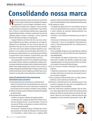 Designer
Editor
C.Qualidade
Depto.Arte
31066-RevistadoAncião4o
Trim2014
VANDIR
Consolidando nossa marca
12 out-dez 2014 Revista do Ancião
MÍDIA NA IGREJA
N
o mundo corporativo, alguns conceitos são importantes
na comunicação e fazem parte da realidade de qualquer
organização: É o caso da imagem, identidade e marca.
Especialistas concordam que a imagem é o que uma orga-
nização aparenta ser, enquanto sua identidade é o que, de fato,
ela é. A marca é a representação simbólica dessa organização.
Segundo Martha Gabriel, consultora e palestrante nas áreas de
marketing digital, inovação e educação, a marca representa
84% do valor total da empresa ou organização.
A Igreja Adventista do Sétimo Dia tem uma marca conhe-
cida mundialmente que reflete a percepção de sua imagem e
definição de sua identidade. Por isso, é preciso zelar por esse
patrimônio. Para que isso ocorra, há pelo menos dois desafios:
a luta entre várias marcas gráficas de projetos distintos ou pro-
gramas e o uso, na prática, da marca da igreja. Além disso, é im-
portante que a igreja dinamize sua comunicação para enfatizar
os pontos fortes e para minimizar os pontos fracos, pois tudo
isso afeta sua imagem e, consequentemente, sua marca.
Essa atuação pode se dar por meio de algumas ferramentas,
por exemplo: oferecer materiais aos profissionais e líderes de co-
municaçãocontendoorientaçõessobreofortalecimentodaiden-
tidade visual; realizar pesquisas que mostrem como a marca e a
imagem da igreja são percebidas pelos membros e pelos não ad-
ventistas; desenvolver intenso trabalho para definir quais concei-
tos devem ser associados à marca adventista na América do Sul.
aspectos importantes para uma melhor
identidade visual da Igreja
1. Cada instituição é parte importante no cumprimento da
missão. É necessário haver uma identificação clara como uma
instituição adventista em seu site, redes sociais e materiais de
comunicação visual. Isso ajuda a consolidar a marca da Igreja.
2. Orientar as igrejas quanto à utilização do padrão do logotipo
da denominação.
3. Nas fachadas dos templos
• Verificar nas igrejas a utilização do logotipo padrão;
• Cuidar para que o logotipo da Rede Novo Tempo não te-
nha mais destaque do que o da denominação. A marca da
emissora de TV deve corresponder no máximo a 60% do ta-
manho do logotipo da Igreja;
• Acrescentar o logotipo da Igreja na fachada das institui-
ções assistenciais, de saúde, de educação e de comunicação;
• As Associações e Uniões devem usar o logotipo oficial
segundo o Manual dos Padrões de Identificação Global (http://
adv.st/manualidentidadeehttp://styleguide.adventistas.org).
4. Nos impressos e vídeos
• O logotipo da Igreja precisa ter mais destaque do que as
marcas dos departamentos que assinam os cartazes, vídeos
e outros materiais de promoção (preferencialmente usar
apenas a marca da Igreja).
• Informar o site institucional adventistas.org em todos os
materiais.
•Comunicar os endereços das redes sociais oficiais da Igreja.
• Mencionar o nosso site evangelístico (http://esperanca.
com.br e http://esperanzaweb.com) nos materiais para di-
vulgação externa.
5. Nas redes sociais
•Usar no logotipo da igreja as cores especificadas no Manual
de Identidade Visual e Guia de Estilos Para Sites (http://adv.st/
manualidentidade).
• No Facebook, usar páginas (institucional) e não um per-
fil (pessoal). A imagem que identifica a página deve seguir
o logotipo padrão, e na área de descrição incluir seu endere-
ço na região e link para perfil oficial da Igreja.
6. Uso do e-mail com extensão “adventistas” para os pastores
e obreiros.
• Padronizar assinatura de e-mails corporativos de todos os
servidores adventistas sul-americanos com opção de assina-
tura em texto ou imagem.
7. Para os projetos de Missão Global, deve ser usado, preferen-
cialmente, o nome Adventistas do Sétimo Dia.
8. Promover o fortalecimento do site adventistas.org por meio
do apoio à integração de novos sites a esta plataforma com
novos conteúdos e funcionalidades.
9. Em 2015, desenvolver campanha integrada a fim de valori-
zar a marca Igreja Adventista do Sétimo dia. Enfatizar pontos
positivos do estilo de vida adventista por meio de sites, apli-
cativos, vídeos de curta duração e materiais impressos para
divulgação em nossos meios de comunicação e outros.
DivulgaçãoDSA
Rafael Rossi
Diretor do Departamento
de Comunicação da
Divisão Sul-Americana
Um
A força
em sua
E
llen G. W
(Patriarc
família
turais, geográ
sangue. Não
mente, mas in
©MontagemdeVandirDortaJr.sobreimagensdegow27eFotolEdhar|Fotolia
31066_Anciao_4T14.indd 12 27/08/14 16:09
 