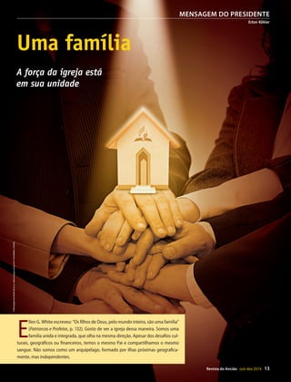 Designer
Editor
C.Qualidade
Depto.Arte
31066-RevistadoAncião4o
Trim2014
VANDIR
Revista do Ancião out-dez 2014 13
Global (http://
ventistas.org).
que do que as
rtazes, vídeos
almente usar
em todos os
ciais da Igreja.
p://esperanca.
eriais para di-
das no Manual
(http://adv.st/
não um per-
a deve seguir
ir seu endere-
a os pastores
os de todos os
ção de assina-
ado, preferen-
.org por meio
ataforma com
fim de valori-
fatizar pontos
de sites, apli-
mpressos para
e outros.
DivulgaçãoDSA
MENSAGEM DO PRESIDENTE
Erton Köhler
Uma família
A força da igreja está
em sua unidade
E
llen G. White escreveu: “Os filhos de Deus, pelo mundo inteiro, são uma família”
(Patriarcas e Profetas, p. 132). Gosto de ver a igreja dessa maneira. Somos uma
família unida e integrada, que olha na mesma direção. Apesar dos desafios cul-
turais, geográficos ou financeiros, temos o mesmo Pai e compartilhamos o mesmo
sangue. Não somos como um arquipélago, formado por ilhas próximas geografica-
mente, mas independentes.
©MontagemdeVandirDortaJr.sobreimagensdegow27eFotolEdhar|Fotolia
31066_Anciao_4T14.indd 13 26/08/14 14:25
 