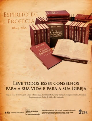 Designer
Editor
C.Qualidade
Depto.Arte
31066-RevistadoAncião4o
Trim2014
VANDIR
ovas da salva-
m com alegria.
al e do sofri-
egam a Cristo
até aqui, tudo
emos ganhar
de todo o co-
ifício, deixam
Salvador. Isso
há uma pro-
: “Todo aque-
as, ou irmãos,
e... por causa
muitas vezes
erna.”
ueLhesãofiéis.
DO
fé em Cristo
paz de livrar-
do. Aprender
edo do poder
ente crer na
suficiente nos
Devemos crer
vivo e Todo-
tória sobre o
u Espírito. Tu-
Sua vitoriosa
as de poder:
e, falou-lhes,
de Me foi da-
eis que estou
té à consuma-
-20).
s a promessa
pois, na cida-
revestidos de
scer sobre vós
as outras bên-
uma fé ativa.
tória que ven-
Leve todos esses conselhos
para a sua vida e para a sua Igreja
São ao todo 45 livros, com temas sobre: Saúde, Espiritualidade, Temperança, Educação, Família, Profecias,
Relacionamento, Estilo de Vida e Devocionais.
/casapublicadora
Ligue
0800-9790606*
Acesse
www.cpb.com.br
Ou dirija-se a uma CPB livraria mais perto de você.
*Horários de atendimento: Segunda a quinta, das 8h às 20h
Sexta, das 8h às 15h45 / Domingo, das 8h30 às 14h
MariBaroni/Imagem:Fotolia
31066_Anciao_4T14.indd 21 26/08/14 14:25
 