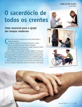 Designer
Editor
C.Qualidade
Depto.Arte
31066-RevistadoAncião4o
Trim2014
VANDIR
DouglasAssunção/Imagem:Fotolia
igreja em ação
Everon Donato
Revista do Ancião out-dez 2014 23
O sacerdócio de
todos os crentes
Fator essencial para a igreja
dos tempos modernos
C
erto cliente entrou na pequena loja e sentiu falta de Eddie, o
balconista vagaroso.
– Onde está o Eddie? Ele está doente? Perguntou o cliente.
– Não, ele não trabalha mais aqui. Alguém respondeu.
– Você já tem alguém em mente para a sua vaga? Perguntou o cliente.
– Não! Eddie não deixou nenhuma vaga!
Esse é o quadro em muitas igrejas. Há muitos “Eddies” em nosso meio.
Desaparecemeninguémpercebesuaausência.Porquê?Pelomenosdoisfa-
toressãoapontados:(1)AausênciadosensodepertenceraocorpodeCristo,
que é a igreja. (2) A falta de comprometimento com as atividades da igreja.
Lamentavelmente, muitos vivem um cristianismo de consumo, isto
é, sentam-se nos bancos da igreja, mas não querem envolvimento com
ela. Ao ser batizada, cada pessoa recebe um ministério e uma missão.
©MontagemdeVandirDortaJr.sobreimagensdekraifreedom,koszivu,iceteastock,Halfpointemichaeljung|Fotolia
31066_Anciao_4T14.indd 23 27/08/14 16:44
 