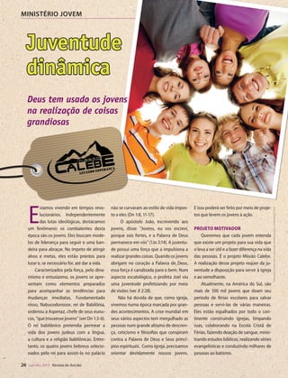 Designer
Editor
C.Qualidade
Depto.Arte
31066-RevistadoAncião4o
Trim2014
VANDIR
MINISTÉRIO JOVEM
26 out-dez 2014 Revista do Ancião
Juventude
dinâmica
A Missão
a vida de milh
Para muitos d
período curt
com mais int
da Missão. No
a Associação
tério Jovem e
lançar um pro
dade aos jove
odo de um an
em alguma ár
Com bas
DivisãoSul-Am
EmMissao cuj
que já partici
ter uma exper
ríodo de seis m
está sendo re
enviados para
com o objeti
igrejas na cida
Os resulta
tão, já contam
fluência, duas
Clubes de De
Aventureiros.
cos estão send
em muitos ba
uma ação “re
por jovens so
estão queren
abrir as porta
Proposta d
Sul-Americ
Ellen G.
exército de ob
fornecer noss
preparada, qu
não se curvaram ao estilo de vida impos-
to a eles (Dn 1:8, 11-17).
O apóstolo João, escrevendo aos
jovens, disse: “Jovens, eu vos escrevi,
porque sois fortes, e a Palavra de Deus
permanece em vós” (1Jo 2:14). A juventu-
de possui uma força que a impulsiona a
realizar grandes coisas. Quando os jovens
abrigam no coração a Palavra de Deus,
essa força é canalizada para o bem. Num
aspecto escatológico, o profeta Joel viu
uma juventude profetizando por meio
de visões (ver Jl 2:28).
Não há dúvida de que, como igreja,
vivemos numa época marcada por gran-
des acontecimentos. A crise mundial em
seus vários aspectos tem mergulhado as
pessoas num grande abismo de descren-
ça, ceticismo e filosofias que conspiram
contra a Palavra de Deus e Seus princí-
pios espirituais. Como igreja, precisamos
orientar devidamente nossos jovens.
E isso poderá ser feito por meio de proje-
tos que levem os jovens à ação.
Projeto motivador
Queremos que cada jovem entenda
que existe um projeto para sua vida que
o leva a ser útil e a fazer diferença na vida
das pessoas. É o projeto Missão Calebe.
A realização desse projeto requer da ju-
ventude a disposição para servir à igreja
e ao semelhante.
Atualmente, na América do Sul, são
mais de 100 mil jovens que doam seu
período de férias escolares para salvar
pessoas e servi-las de várias maneiras.
Eles estão espalhados por todo o con-
tinente construindo igrejas, limpando
ruas, colaborando na Escola Cristã de
Férias, fazendo doação de sangue, minis-
trando estudos bíblicos, realizando séries
evangelísticas e conduzindo milhares de
pessoas ao batismo.
E
stamos vivendo em tempos revo-
lucionários. Independentemente
das lutas ideológicas, destacamos
um fenômeno: os combatentes desta
época são os jovens. Eles buscam mode-
los de liderança para seguir e uma ban-
deira para abraçar. No ímpeto de atingir
alvos e metas, eles estão prontos para
lutar e, se necessário for, até dar a vida.
Caracterizados pela força, pelo dina-
mismo e entusiasmo, os jovens se apre-
sentam como elementos preparados
para acompanhar as tendências para
mudanças imediatas. Fundamentado
nisso, Nabucodonosor, rei de Babilônia,
ordenou a Aspenaz, chefe de seus eunu-
cos, “que trouxesse jovens” (ver Dn 1:3-6).
O rei babilônico pretendia permear a
vida dos jovens judeus com a língua,
a cultura e a religião babilônicas. Entre-
tanto, os quatro jovens hebreus selecio-
nados pelo rei para assisti-lo no palácio
DivulgaçãoDSA
Deus tem usado os jovens
na realização de coisas
grandiosas
©MontagemdeVandirDortaJr.sobreimagensdeMaksimŠmeljovecutelittlethings|Fotolia
31066_Anciao_4T14.indd 26 27/08/14 16:10
 