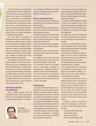 Designer
Editor
C.Qualidade
Depto.Arte
31066-RevistadoAncião4o
Trim2014
VANDIR
de um Salvador crucificado, ressuscitado
e prestes a vir poderia ser levada ao mun-
do todo!” (Educação, p. 271).
Por isso, considerando que:
• É necessário maximizar o interesse e a
paixão dos jovens adventistas do sétimo
dia pela missão;
•É possível integrar as atividades dos jo-
vens na estrutura de iniciativas de proje-
tos já existentes na igreja;
• Precisamos diminuir a apostasia entre
os jovens, estimulando-os a se envolve-
rem no programa missionário da Igreja
Adventista do Sétimo Dia;
•Que os jovens tenham um acompanha-
mento para cumprir os objetivos propos-
tos pelo projeto;
• Esse período precisa ser bem aprovei-
tado, para que não se percam os propósi-
tos do projeto;
• O programa precisa estar conectado
com a missão levada a efeito por jovens
de visão evangelística e missionária;
• Os voluntários devem ser instruídos
quanto à metodologia e formação es-
pecializada para compreender melhor o
ambiente em que estarão trabalhando;
• Os recursos precisam ser fornecidos
para que o projeto #UmAnoEmMissao
possa cumprir seu principal objetivo que
é pregar o evangelho.
Propomos que:
• O projeto #UmAnoEmMissão seja in-
corporado como parte da Missão Evan-
gelística nas Grandes Cidades, sendo co-
ordenado pelo Ministério Jovem da DSA
com apoio do Vice-presidente da DSA e
diretor do Serviço Voluntário Adventista.
• O projeto #UmAnoEmMissao seja para
jovens que desejam ampliar sua visão mis-
sionária,sedoandovoluntariamenteàmis-
são evangelística pelo prazo de um ano;
• Que uma equipe de voluntários realize
um projeto evangelístico e estabeleça
uma nova igreja adventista em alguma
área geográfica estabelecida;
• Um aluno do curso de Teologia que
tenha participado do Projeto Missão Ca-
lebe e que possua forte liderança espiri-
tual, seja o líder da equipe e administre a
rotina das atividades.
• O projeto #UmAnoEmMissao focalize
a missão com atividades como: Escola
Cristã de Férias, apoio ao evangelismo de
Semana Santa, visitas missionárias, estu-
dos bíblicos e participação em equipes
de evangelismo.
• A equipe deve ser mista, composta de
19 jovens na faixa etária de 18 a 30 anos,
que se hospedarão em alojamentos se-
parados.
• Os jovens escolhidos devem ter parti-
cipado da Missão Calebe e estar cientes
de que estão participando de um projeto
essencialmente missionário.
• Cada União, ao escolher seu represen-
tante, tenha em vista um jovem que,
após essa experiência, possa liderar pro-
jetos evangelísticos em sua região.
•O treinamento para a equipe seja provi-
do pela União que o receberá.
• Os voluntários devem ser preparados
com incentivo à devoção pessoal, à for-
mação em evangelismo público, a co-
nhecer técnicas em estudos bíblicos e
iniciação à língua estrangeira.
O próximo grande projeto será na
cidade do Rio de Janeiro. Pretendemos
reunir 30 jovens para a realização do
projeto. Por isso, estimado ancião, co-
mo líder espiritual em sua igreja, mos-
tre aos jovens que existem diversas
maneiras de fazer o bem ao próximo.
Queremos salvar nossos jovens e, para
isso, Deus nos mostra os meios a serem
usados.
Divulgue o projeto e incentive os
jovens de sua igreja para o serviço. Vo-
cê pode ter mais informações através
dos sites:
- voluntariosadventistas.org.br
- missaocalebe.org,br
- face: unanoenmision
- twitter: umanoemmissao
A Missão Calebe tem revolucionado
a vida de milhares de jovens adventistas.
Para muitos deles, apenas um mês é um
período curto para um envolvimento
com mais intensidade no cumprimento
da Missão. No início de outubro de 2011,
a Associação Geral comissionou o Minis-
tério Jovem e o Serviço Voluntário, para
lançar um projeto que desse a oportuni-
dade aos jovens de se doarem pelo perí-
odo de um ano em missão evangelística
em alguma área geográfica.
Com base nisso, foi lançando na
DivisãoSul-Americanaoprojeto#UmAno-
EmMissao cujo objetivo é levar os jovens
que já participaram da Missão Calebe a
ter uma experiência missionária num pe-
ríodo de seis meses. Esse primeiro projeto
está sendo realizado no Uruguai. Foram
enviados para lá 19 jovens sul-americanos
com o objetivo de plantar duas novas
igrejas na cidade de Montevideo.
Os resultados são excelentes: Até en-
tão, já contamos com dois Centros de In-
fluência, duas novas congregações, dois
Clubes de Desbravadores e um Clube de
Aventureiros. Centenas de estudos bíbli-
cos estão sendo ministrados, culminando
em muitos batismos. Tudo isso é fruto de
uma ação “revolucionária” empreendida
por jovens solteiros de 18 a 30 anos. Eles
estão querendo mais, e nós precisamos
abrir as portas para a missão.
Proposta da Divisão
Sul-Americana
Ellen G. White escreveu: “Com tal
exército de obreiros como o que poderia
fornecer nossa juventude devidamente
preparada, quão depressa à mensagem
meio de proje-
ção.
vem entenda
sua vida que
erença na vida
Missão Calebe.
requer da ju-
servir à igreja
a do Sul, são
ue doam seu
s para salvar
ias maneiras.
todo o con-
as, limpando
ola Cristã de
angue, minis-
lizando séries
o milhares de
DivulgaçãoDSA
Areli Barbosa
Diretor do Ministério Jovem
da Divisão Sul-Americana
Revista do Ancião out-dez 2014 27
©MontagemdeVandirDortaJr.sobreimagensdeMaksimŠmeljovecutelittlethings|Fotolia
31066_Anciao_4T14.indd 27 26/08/14 14:25
 