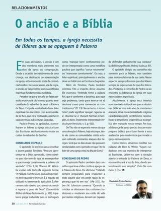 Designer
Editor
C.Qualidade
Depto.Arte
31066-RevistadoAncião4o
Trim2014
VANDIR
30 out-dez 2014 Revista do Ancião
RELACIONAMENTOS
O ancião e a Bíblia
E
m suas atividades, o ancião é um
dos membros mais presentes nos
ritos da igreja ou congregação.
Desde a ocasião do nascimento de uma
criança, sua dedicação ou apresentação
naigreja,atéomomentotristedacerimô-
nia fúnebre. Nessas ocasiões, via de regra,
o ancião se faz presente com sua reflexão
espiritual fundamentada na Bíblia.
Percebe-se que o desafio de fazer par-
tedoancionatoétãointensoquantoane-
cessidade do rebanho de ouvir a Palavra
de Deus. E é pela assiduidade desse líder
espiritual nos encontros com a comunida-
de de fiéis, que ele é motivado a conhecer
cada vez mais as Escrituras Sagradas.
Paulo e Pedro, os apóstolos, aconse-
lharam os líderes da igreja cristã a fazer
das Escrituras seu fundamento maior ao
cuidar do rebanho do Senhor.
Conselhos de Paulo
O apóstolo foi enfático ao aconselhar
o jovem pastor Timóteo: “Procure apre-
sentar-se a Deus aprovado, como obrei-
ro que não tem do que se envergonhar
e que maneja corretamente a palavra da
verdade” (2Tm 2:15). Warren W. Wiers-
be expõe este texto da seguinte forma:
“A Palavra é um tesouro que o despensei-
ro deve guardar e investir. É a espada do
soldado e a semente do agricultor. É a fer-
ramenta do obreiro para construir, medir
e reparar o povo de Deus” (Comentário
Bíblico do Novo Testamento, p. 320). A pa-
lavra grega traduzida para o português
como ‘manejar bem’ (orthotomeo) po-
de ser interpretada como uma metáfora
paulina que significa “cortar retamente”
ou “manusear corretamente”. Ou seja, o
líder espiritual, principalmente o ancião,
deve ser hábil com as Escrituras Sagradas.
Além de Timóteo, Paulo também
orientou Tito a respeito desse assunto.
Ele escreveu: “Retendo firme a palavra
fiel, que é conforme a doutrina, para que
seja poderoso, tanto para exortar na sã
doutrina como para convencer os con-
tradizentes” (Tt 1:9). Nesse texto, o termo
‘reter’ pode significar ‘apegar’, ‘agarrar-se
a’, ‘devotar-se a’ (Russell Norman Cham-
plin, O Novo Testamento Interpretado Ver-
sículo por Versículo, v. 5, p. 420).
De Tito não se esperaria menos do que
uma devoção à Palavra, haja vista que, tan-
to ele como as comunidades cristãs esta-
vam sofrendo constantes ataques dos he-
reges. Será que os dias atuais não possuem
similaridadescomoperíodoemqueTitofoi
líder de uma igreja cristã na ilha de Creta?
Conselhos de Pedro
O apóstolo Pedro também deu con-
selhos que leva o líder cristão a apegar-se
à Palavra de Deus. Ele afirmou: “Estando
sempre preparados para responder a
todo aquele que vos pedir razão da es-
perança que há em vós” (1Pe 3:15). Ro-
bert M. Johnston comenta: “Quando os
cristãos se afastaram dos costumes tra-
dicionais e mudaram seu estilo de vida
por razões religiosas, deviam ser capazes
de defender verbalmente sua conduta”
(LaBíbliaAmplificada,PedroyJudas,p.97).
O apóstolo dirigiu seu conselho não
somente para os líderes, mas também
para todos os leitores de sua carta. Nesse
aspecto, sempre dizemos que dos líderes
sempre se espera mais do que dos lidera-
dos. Portanto, o conselho de Pedro vai ao
encontro da liderança da igreja em suas
necessidades espirituais.
Atualmente, a igreja está inserida
num contexto cultural em que as doutri-
nas bíblicas têm sido alvo de constantes
ataques. Uma nova modalidade religiosa
caracterizada pelo cientificismo raciona-
lista e o empirismo (experiência) evangé-
lico têm marcado nosso tempo. Por isso,
a liderança da igreja precisa buscar maior
preparo bíblico para fazer frente a essa
avalanche pós-modernista que invade a
igreja remanescente.
Como líderes, devemos meditar nas
palavras de Ellen G. White: “Sejam cui-
dadosos em sua maneira de interpretar
as Escrituras. Leiam-na com o coração
aberto à entrada da Palavra de Deus, e
ela manifestará a luz do Céu, dando en-
tendimento aos simples” (Este Dia com
Deus, p. 35).
Cedidapeloautor
Clodoaldo T. dos Santos
Professor na FAAMA
Afina
Em todos os tempos, a igreja necessita
de líderes que se apeguem à Palavra
Em Gênes
cia seria escra
fez referência
habitaram no
Inicialmen
Israel, mas A
lhe apareceu
mostraria. O p
para ir à terra
Terá, Deus lhe
e lhe deu a p
O Senhor ren
cendentes pe
400 anos (Gn
A express
cluir tanto Can
naã dependia
dente politica
Jacó e José (ve
p. 311, 312). Po
como pertenc
que os filhos
e trinta anos.
anos, nesse m
terra do Egito
É prováve
tores da Sep
tenham inclu
de Israel habi
(Comentário B
compreensão
em Canaã e p
“O tempo exa
no Egito foi 21
ria 215 dos 43
passaram ali. P
incluir a perm
no Egito, do c
Bíblico Advent
31066_Anciao_4T14.indd 30 26/08/14 14:25
 