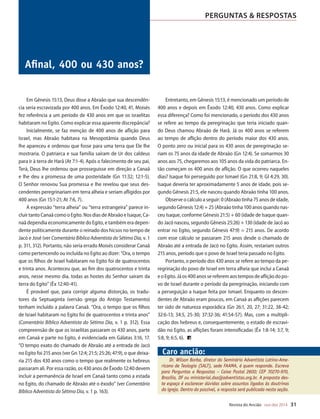 Designer
Editor
C.Qualidade
Depto.Arte
31066-RevistadoAncião4o
Trim2014
VANDIR
Revista do Ancião out-dez 2014 31
PERGUNTAS  RESPOSTAS
sua conduta”
yJudas,p.97).
conselho não
mas também
a carta. Nesse
ue dos líderes
ue dos lidera-
e Pedro vai ao
greja em suas
está inserida
que as doutri-
de constantes
dade religiosa
ismo raciona-
ncia) evangé-
mpo. Por isso,
buscar maior
frente a essa
que invade a
s meditar nas
e: “Sejam cui-
de interpretar
m o coração
ra de Deus, e
éu, dando en-
(Este Dia com
Cedidapeloautor
Afinal, 400 ou 430 anos?
Dr. Wilson Borba, diretor do Seminário Adventista Latino-Ame-
ricano de Teologia (SALT), sede FAAMA, é quem responde. Escreva
para Perguntas e Respostas – Caixa Postal 2600; CEP 70270-970,
Brasília, DF ou ministerial.dsa@adventistas.org.br. A proposta des-
te espaço é esclarecer dúvidas sobre assuntos ligados às doutrinas
da igreja. Dentro do possível, a resposta será publicada nesta seção.
Caro ancião:
Em Gênesis 15:13, Deus disse a Abraão que sua descendên-
cia seria escravizada por 400 anos. Em Êxodo 12:40, 41, Moisés
fez referência a um período de 430 anos em que os israelitas
habitaram no Egito. Como explicar essa aparente discrepância?
Inicialmente, se faz menção de 400 anos de aflição para
Israel, mas Abraão habitava na Mesopotâmia quando Deus
lhe apareceu e ordenou que fosse para uma terra que Ele lhe
mostraria. O patriarca e sua família saíram de Ur dos caldeus
para ir à terra de Harã (At 7:1-4). Após o falecimento de seu pai,
Terá, Deus lhe ordenou que prosseguisse em direção a Canaã
e lhe deu a promessa de uma posteridade (Gn 11:32; 12:1-5).
O Senhor renovou Sua promessa e lhe revelou que seus des-
cendentes peregrinariam em terra alheia e seriam afligidos por
400 anos (Gn 15:1-21; At 7:6, 7).
A expressão “terra alheia” ou “terra estrangeira” parece in-
cluir tanto Canaã como o Egito. Nos dias de Abraão e Isaque, Ca-
naã dependia economicamente do Egito, e também era depen-
dente politicamente durante o reinado dos hicsos no tempo de
Jacó e José (ver Comentário Bíblico Adventista do Sétimo Dia, v. 1
p. 311, 312). Portanto, não seria errado Moisés considerar Canaã
como pertencendo ou incluída no Egito ao dizer: “Ora, o tempo
que os filhos de Israel habitaram no Egito foi de quatrocentos
e trinta anos. Aconteceu que, ao fim dos quatrocentos e trinta
anos, nesse mesmo dia, todas as hostes do Senhor saíram da
terra do Egito” (Êx 12:40-41).
É provável que, para corrigir alguma distorção, os tradu-
tores da Septuaginta (versão grega do Antigo Testamento)
tenham incluído a palavra Canaã. “Ora, o tempo que os filhos
de Israel habitaram no Egito foi de quatrocentos e trinta anos”
(Comentário Bíblico Adventista do Sétimo Dia, v. 1 p. 312). Essa
compreensão de que os israelitas passaram os 430 anos, parte
em Canaã e parte no Egito, é evidenciada em Gálatas 3:16, 17.
“O tempo exato do chamado de Abraão até a entrada de Jacó
no Egito foi 215 anos (ver Gn 12:4; 21:5; 25:26; 47:9), o que deixa-
ria 215 dos 430 anos como o tempo que realmente os hebreus
passaram ali. Por essa razão, os 430 anos de Êxodo 12:40 devem
incluir a permanência de Israel em Canaã tanto como a estada
no Egito, do chamado de Abraão até o êxodo” (ver Comentário
Bíblico Adventista do Sétimo Dia, v. 1 p. 163).
Entretanto, em Gênesis 15:13, é mencionado um período de
400 anos e depois em Êxodo 12:40, 430 anos. Como explicar
essa diferença? Como foi mencionado, o período dos 430 anos
se refere ao tempo da peregrinação que teria iniciado quan-
do Deus chamou Abraão de Harã. Já os 400 anos se referem
ao tempo de aflição dentro do período maior dos 430 anos.
O ponto zero ou inicial para os 430 anos de peregrinação se-
riam os 75 anos da idade de Abraão (Gn 12:4). Se somarmos 30
anos aos 75, chegaremos aos 105 anos da vida do patriarca. En-
tão começam os 400 anos de aflição. O que ocorreu naqueles
dias? Isaque foi perseguido por Ismael (Gn 21:8, 9; Gl 4:29, 30).
Isaque deveria ter aproximadamente 5 anos de idade, pois se-
gundo Gênesis 21:5, ele nasceu quando Abraão tinha 100 anos.
Observe o cálculo a seguir: 0 (Abraão tinha 75 anos de idade,
segundo Gênesis 12:4) + 25 (Abraão tinha 100 anos quando nas-
ceu Isaque, conforme Gênesis 21:5) + 60 (idade de Isaque quan-
do Jacó nasceu, segundo Gênesis 25:26) + 130 (idade de Jacó ao
entrar no Egito, segundo Gênesis 47:9) = 215 anos. De acordo
com esse cálculo se passaram 215 anos desde o chamado de
Abraão até a entrada de Jacó no Egito. Assim, restariam outros
215 anos, período que o povo de Israel teria passado no Egito.
Portanto, o período dos 430 anos se refere ao tempo da pe-
regrinação do povo de Israel em terra alheia que inclui a Canaã
eoEgito.Jáos400anossereferemaostemposdeafliçãodopo-
vo de Israel durante o período da peregrinação, iniciando com
a perseguição a Isaque feita por Ismael. Enquanto os descen-
dentes de Abraão eram poucos, em Canaã as aflições parecem
ter sido de natureza esporádica (Gn 26:1, 20, 27; 31:22, 38-42;
32:6-13; 34:5, 25-30; 37:32-36; 41:54-57). Mas, com a multipli-
cação dos hebreus e, consequentemente, o estado de escravi-
dão no Egito, as aflições foram intensificadas (Êx 1:8-14; 3:7, 9;
5:8, 9; 6:5, 6).
31066_Anciao_4T14.indd 31 27/08/14 16:10
 