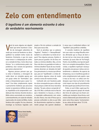 Designer
Editor
C.Qualidade
Depto.Arte
31066-RevistadoAncião4o
Trim2014
VANDIR
mes da série.
Isaías a
Malaquias
ra o sexto
da coleção,
rda os livros
s a Efésios.
Revista do Ancião out-dez 2014 33
SAÚDE
V
ocê já ouviu alguma vez alguém
dizer que teme incentivar o estu-
do da mensagem adventista de
saúde por receio de fanatismo ou dese-
quilíbrio? Eu também tenho receio do
fanatismo. Entretanto, o que me causa
maior temor é a indisposição de conhe-
cer a vontade de Deus. Como disse Issac
Asimov: “se o conhecimento pode criar
problemas, não é através da ignorância
que vamos solucioná-los.”
Algumas pessoas pensam que, pa-
ra evitar o fanatismo, a mensagem de
saúde dever ser estudada apenas por
um grupo seleto de “iluminados”, que
então a interpretariam para o povo “co-
mum”. Essa ideia, simplesmente, repete
o pensamento medieval, que procurava
manter na ignorância milhões de pesso-
as, impedindo-as de compreender a ver-
dade por elas mesmas. Durante séculos a
Bíblia esteve acorrentada nos mosteiros.
Lamentavelmente, em razão de métodos
equivocados de estudo da Bíblia, muitos
fanáticos têm surgido. Por isso, devemos
investigar as Escrituras Sagradas com
oração a fim de conhecer a vontade de
Deus para nossa vida.
Você já percebeu que as palavras
“legalista”, “fanático” e “desequilibrado”
também se confundem na mente de al-
guns? Para algumas pessoas, fanático é
quem procura guardar a lei de Deus em
todos os mínimos detalhes. Mas, a lei de
Deus não deve ser guardada em todos os
mínimos detalhes? Quais de seus manda-
mentos deveriam ser deixados de lado?
Esse pensamento é o mesmo que afirmar
que, para ser “equilibrado”, o cristão de-
veria praticar algumas coisas de modo
correto e outras de maneira errada.
Confundir zelo com fanatismo pode
ter sérias consequências para a vida espi-
ritual, porque a ordem de Jesus não deixa
dúvidas: “Sê, pois, zeloso e arrepende-te”
(Ap 3:19). Mas a confusão está no fato de
que o fanatismo é a loucura, a crítica e
a impiedade ardilosamente com vestes
de zelo. Parece, mas não é! Penso que as
pessoas confundem os dois ou por falta
de discernimento espiritual ou simples-
mente porque não querem obedecer.
E, nesse caso, é confortável utilizar o tal
“equilíbrio” para justificar a rebelião.
O conceito moderno de equilíbrio
tem suas raízes na antiga filosofia orien-
tal, afirmando que as forças do bem e
do mal, da luz e das trevas são comple-
mentares (já ouviu falar de Yin/Yiang?).
Porém, à luz da Bíblia, esse tipo de equilí-
brio é um completo desequilíbrio. Para o
cristão, o equilíbrio espiritual é alcança-
do quando uma pessoa é zelosa com en-
tendimento e sabedoria. No aspecto da
temperança, isso se manifesta quando se
evita completamente tudo aquilo o que
é mau ou faz mal, e se utiliza com mo-
deração o que é bom ou faz bem. A vida
cristã requer esse tipo de procedimento
de todo aquele que professa fé em Cristo.
Então, se você é líder, sugiro que for-
me e apoie pequenos grupos de estudo
dos livros de saúde que nos foram con-
cedidos por revelação. Dessa forma, você
estará colaborando para desenvolver um
povo como Deus espera: “exclusivamen-
te seu, zeloso de boas obras” (Tt 2:14).
Bom trabalho!
Zelo com entendimento
DivulgaçãoDSA
Marcos Faiock Bomfim
Diretor do Ministério
da Saúde da Divisão
Sul-Americana
O legalismo é um elemento estranho à obra
do verdadeiro reavivamento
31066_Anciao_4T14.indd 33 26/08/14 14:25
 