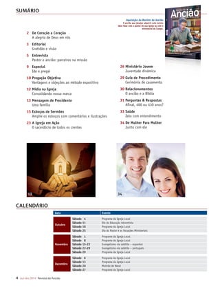 Designer
Editor
C.Qualidade
Depto.Arte
31066-RevistadoAncião4o
Trim2014
VANDIR
PR.
4 out-dez 2014 Revista do Ancião
SUMÁRIO
Aquisição da Revista do Ancião
O ancião que desejar adquirir esta revista
deve falar com o pastor de sua igreja ou com o
ministerial do Campo.
CALENDÁRIO
O
pa
na
du
pós-gradu
la Ucam/R
em relaçõ
dade de M
pastor dis
bucana e
colar na A
evangelis
nense e a
sociação
Brasileira.
Gonçalve
filhos: Wil
e Guilherm
Ancião: C
da igreja
Pr. Geova
apoio não
13 34
Data Evento
Outubro
Sábado 4 Programa da Igreja Local
Sábado 11 Dia da Educação Adventista
Sábado 18 Programa da Igreja Local
Sábado 25 Dia do Pastor e as Vocações Ministeriais
Novembro
Sábado 1 Programa da Igreja Local
Sábado 8 Programa da Igreja Local
Sábado 15-22 Evangelismo via satélite – espanhol
Sábado 22-29 Evangelismo via satélite – português
Sábado 29 Programa da Igreja Local
Dezembro
Sábado 6 Programa da Igreja Local
Sábado 13 Programa da Igreja Local
Sábado 20 Mutirão de Natal
Sábado 27 Programa da Igreja Local
26 Ministério Jovem
Juventude dinâmica
29 Guia de Procedimento
Cerimônia de casamento
30 Relacionamentos
O ancião e a Bíblia
31 Perguntas  Respostas
Afinal, 400 ou 430 anos?
33 Saúde
Zelo com entendimento
34 De Mulher Para Mulher
Junto com ele
2 De Coração a Coração
A alegria de Deus em nós
3 Editorial
Gratidão e visão
5 Entrevista
Pastor e ancião: parceiros na missão
9 Especial
Ide e pregai
10 Pregação Objetiva
Vantagens e objeções ao método expositivo
12 Mídia na Igreja
Consolidando nossa marca
13 Mensagem do Presidente
Uma família
15 Esboços de Sermões
Amplie os esboços com comentários e ilustrações
23 A Igreja em Ação
O sacerdócio de todos os crentes
31066_Anciao_4T14.indd 4 26/08/14 14:24
 
