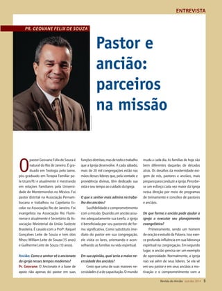 Designer
Editor
C.Qualidade
Depto.Arte
31066-RevistadoAncião4o
Trim2014
VANDIR
PR. GEOVANE FELIX DE SOUZA
Cedidapeloentrevistado
ENTREVISTA
Revista do Ancião out-dez 2014 5
O
pastorGeovaneFelixdeSouzaé
natural do Rio de Janeiro. É gra-
duado em Teologia pelo Iaene,
pós-graduado em Terapia Familiar pe-
la Ucam/RJ e atualmente é mestrando
em relações Familiares pela Universi-
dade de Montemorelos no México. Foi
pastor distrital na Associação Pernam-
bucana e trabalhou na Capelania Es-
colar na Associação Rio de Janeiro. Foi
evangelista na Associação Rio Flumi-
nense e atualmente é Secretário da As-
sociação Ministerial da União Sudeste
Brasileira. É casado com a Profª. Raquel
Gonçalves Leite de Souza e tem dois
filhos: William Leite de Souza (15 anos)
e Guilherme Leite de Souza (13 anos).
Ancião: Como o senhor vê o ancionato
da igreja nesses tempos modernos?
Pr. Geovane: O Ancionato é a base de
apoio não apenas do pastor em suas
funçõesdistritais,masdetodootrabalho
que a Igreja desenvolve. A cada sábado,
mais de 20 mil congregações estão nas
mãos desses líderes que, pela vontade e
providência divinas, têm dedicado sua
vida e seu tempo ao cuidado da igreja.
O que o senhor mais admira no traba-
lho dos anciãos?
Sua fidelidade e comprometimento
com a missão. Quando um ancião assu-
me adequadamente sua tarefa, a igreja
é beneficiada por seu pastoreio de for-
ma significativa. Como substituto ime-
diato do pastor em sua congregação,
ele visita os lares, orientando e acon-
selhando as famílias na vida espiritual.
Em sua opinião, qual seria a maior ne-
cessidade dos anciãos?
Creio que uma de suas maiores ne-
cessidades é a de capacitação. O mundo
muda a cada dia. As famílias de hoje são
bem diferentes daquelas de décadas
atrás. Os desafios da modernidade exi-
gem de nós, pastores e anciãos, mais
preparo para conduzir a igreja. Percebe-
se um esforço cada vez maior da Igreja
nessa direção por meio de programas
de treinamento e concílios de pastores
e anciãos.
De que forma o ancião pode ajudar a
igreja a executar seu planejamento
evangelístico?
Primeiramente, sendo um homem
de oração e estudo da Palavra. Isso exer-
ce profunda influência em sua liderança
espiritual na congregação. Em segundo
lugar, o ancião precisa ser um exemplo
de operosidade. Normalmente, a igreja
não vai além de seus líderes. Se ela vê
em seu pastor e em seus anciãos a mo-
tivação e o comprometimento com a
Pastor e
ancião:
parceiros
na missão
31066_Anciao_4T14.indd 5 26/08/14 14:24
 