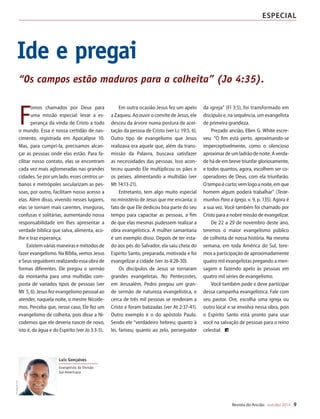 Designer
Editor
C.Qualidade
Depto.Arte
31066-RevistadoAncião4o
Trim2014
VANDIR
Revista do Ancião out-dez 2014 9
especial
F
omos chamados por Deus para
uma missão especial: levar a es-
perança da vinda de Cristo a todo
o mundo. Essa é nossa certidão de nas-
cimento, registrada em Apocalipse 10.
Mas, para cumpri-la, precisamos alcan-
çar as pessoas onde elas estão. Para fa-
cilitar nosso contato, elas se encontram
cada vez mais aglomeradas nas grandes
cidades. Se por um lado, esses centros ur-
banos e metrópoles secularizam as pes-
soas, por outro, facilitam nosso acesso a
elas. Além disso, vivendo nesses lugares,
elas se tornam mais carentes, inseguras,
confusas e solitárias, aumentando nossa
responsabilidade em lhes apresentar a
verdade bíblica que salva, alimenta, aco-
lhe e traz esperança.
Existemváriasmaneirasemétodosde
fazer evangelismo. Na Bíblia, vemos Jesus
e Seus seguidores realizando essa obra de
formas diferentes. Ele pregou o sermão
da montanha para uma multidão com-
posta de variados tipos de pessoas (ver
Mt 5, 6). Jesus fez evangelismo pessoal ao
atender, naquela noite, o mestre Nicode-
mos. Perceba que, nesse caso, Ele fez um
evangelismo de colheita, pois disse a Ni-
codemos que ele deveria nascer de novo,
isto é, da água e do Espírito (ver Jo 3:3-5).
Em outra ocasião Jesus fez um apelo
a Zaqueu. Ao ouvir o convite de Jesus, ele
desceu da árvore numa postura de acei-
tação da pessoa de Cristo (ver Lc 19:5, 6).
Outro tipo de evangelismo que Jesus
realizava era aquele que, além da trans-
missão da Palavra, buscava satisfazer
as necessidades das pessoas. Isso acon-
teceu quando Ele multiplicou os pães e
os peixes, alimentando a multidão (ver
Mt 14:13-21).
Entretanto, tem algo muito especial
no ministério de Jesus que me encanta: o
fato de que Ele dedicou boa parte do seu
tempo para capacitar as pessoas, a fim
de que elas mesmas pudessem realizar a
obra evangelística. A mulher samaritana
é um exemplo disso. Depois de ter esta-
do aos pés do Salvador, ela saiu cheia do
Espírito Santo, preparada, motivada e foi
evangelizar a cidade (ver Jo 4:28-30).
Os discípulos de Jesus se tornaram
grandes evangelistas. No Pentecostes,
em Jerusalém, Pedro pregou um gran-
de sermão de natureza evangelística, e
cerca de três mil pessoas se renderam a
Cristo e foram batizadas (ver At 2:37-41).
Outro exemplo é o do apóstolo Paulo.
Sendo ele “verdadeiro hebreu; quanto à
lei, fariseu; quanto ao zelo, perseguidor
da igreja” (Fl 3:5), foi transformado em
discípulo e, na sequência, um evangelista
de primeira grandeza.
Prezado ancião, Ellen G. White escre-
veu: “O fim está perto, aproximando-se
imperceptivelmente, como o silencioso
aproximardeumladrãodenoite.Averda-
dehádeembrevetriunfar gloriosamente,
e todos quantos, agora, escolhem ser co-
operadores de Deus, com ela triunfarão.
Otempoécurto;vemlogoanoite,emque
homem algum poderá trabalhar” (Teste-
munhos Para a Igreja, v. 9, p. 135). Agora é
a sua vez. Você também foi chamado por
Cristo para a nobre missão de evangelizar.
De 22 a 29 de novembro deste ano,
teremos o maior evangelismo público
de colheita de nossa história. Na mesma
semana, em toda América do Sul, tere-
mos a participação de aproximadamente
quatro mil evangelistas pregando a men-
sagem e fazendo apelo às pessoas em
quatro mil séries de evangelismo.
Você também pode e deve participar
dessa campanha evangelística. Fale com
seu pastor. Ore, escolha uma igreja ou
outro local e se envolva nessa obra, pois
o Espírito Santo está pronto para usar
você na salvação de pessoas para o reino
celestial.
Ide e pregai
Luís Gonçalves
DivulgaçãoDSA
Evangelista da Divisão
Sul-Americana
“Os campos estão maduros para a colheita” (Jo 4:35).
31066_Anciao_4T14.indd 9 27/08/14 16:09
 