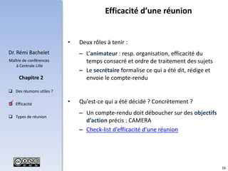 16
Dr. Rémi Bachelet
Maître de conférences
à Centrale Lille
 Des réunions utiles ?
 Efficacité
 Types de réunion
Chapitre 2
• Deux rôles à tenir :
– L’animateur : resp. organisation, efficacité du
temps consacré et ordre de traitement des sujets
– Le secrétaire formalise ce qui a été dit, rédige et
envoie le compte-rendu
• Qu’est-ce qui a été décidé ? Concrètement ?
– Un compte-rendu doit déboucher sur des objectifs
d’action précis : CAMERA
– Check-list d’efficacité d’une réunion
Efficacité d’une réunion

 