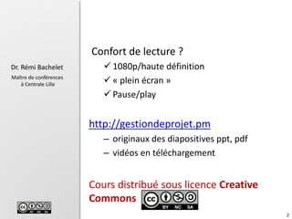 2
Dr. Rémi Bachelet
Maître de conférences
à Centrale Lille
Confort de lecture ?
 1080p/haute définition
 « plein écran »
 Pause/play
http://gestiondeprojet.pm
– originaux des diapositives ppt, pdf
– vidéos en téléchargement
Cours distribué sous licence Creative
Commons
 