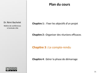 21
Dr. Rémi Bachelet
Maître de conférences
à Centrale Lille
Chapitre 1 : Fixer les objectifs d’un projet
Chapitre 2 : Organiser des réunions efficaces
Chapitre 3 : Le compte-rendu
Chapitre 4 : Gérer la phase de démarrage
Plan du cours
 