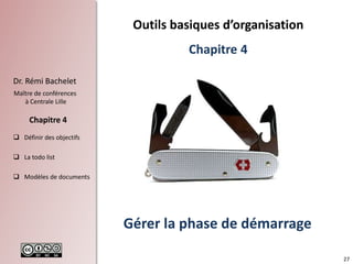 27
Dr. Rémi Bachelet
Maître de conférences
à Centrale Lille
 Définir des objectifs
 La todo list
 Modèles de documents
Chapitre 4
Gérer la phase de démarrage
Outils basiques d’organisation
Chapitre 4
 