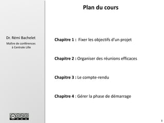 3
Dr. Rémi Bachelet
Maître de conférences
à Centrale Lille
Chapitre 1 : Fixer les objectifs d’un projet
Chapitre 2 : Organiser des réunions efficaces
Chapitre 3 : Le compte-rendu
Chapitre 4 : Gérer la phase de démarrage
Plan du cours
 