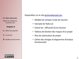 32
Dr. Rémi Bachelet
Maître de conférences
à Centrale Lille
 Définir des objectifs
 La todo list
 Modèles de documents
Chapitre 4
Disponibles sur le site gestiondeprojet.pm
• Modèle de compte-rendu de réunion
• Exemple de Todo List
• Check-list : efficacité d'une réunion
• Tableau de Gestion des risques d'un projet
• Plan de valorisation de projet
• Cahier des charges et diagramme d’analyse
fonctionnelle

 