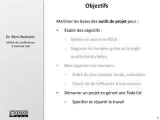 4
Dr. Rémi Bachelet
Maître de conférences
à Centrale Lille
Objectifs
Maitriser les bases des outils de projet pour :
• Établir des objectifs :
- Mettre en œuvre le PDCA
- Négocier les livrables grâce au triangle
qualité/coûts/délais
• Bien organiser les réunions :
- Ordre du jour, compte-rendu, animation
- Check-list de l’efficacité d’une réunion
• Démarrer un projet en gérant une Todo list
- Spécifier et répartir le travail
 