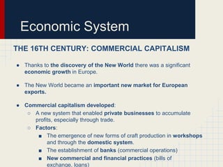 Economic System
THE 16TH CENTURY: COMMERCIAL CAPITALISM
● Thanks to the discovery of the New World there was a significant
economic growth in Europe.
● The New World became an important new market for European
exports.

● Commercial capitalism developed:
○ A new system that enabled private businesses to accumulate
profits, especially through trade.
○ Factors:
■ The emergence of new forms of craft production in workshops
and through the domestic system.
■ The establishment of banks (commercial operations)
■ New commercial and financial practices (bills of
exchange, loans)

 