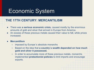 Economic System
THE 17TH CENTURY: MERCANTILISM
● There was a serious economic crisis, caused mostly by the enormous
amounts of gold and silver that arrived in Europe from America.
● An excess of these precious metals caused their value to fall, while prices
increased.
● Mercantilism
○ imposed by Europe´s absolute monarchs
○ Based on the idea that a country´s wealth depended on how much
gold and silver it possessed.
○ In order to accumulate more of these precious metals, monarchs
implemented protectionist policies to limit imports and encourage
exports.

 