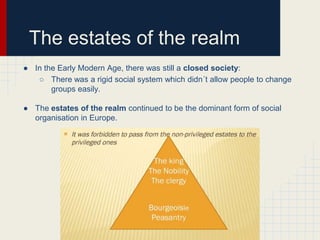 The estates of the realm
● In the Early Modern Age, there was still a closed society:
○ There was a rigid social system which didn´t allow people to change
groups easily.
● The estates of the realm continued to be the dominant form of social
organisation in Europe.

 
